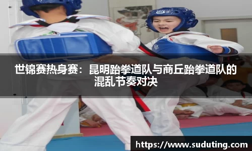 世锦赛热身赛：昆明跆拳道队与商丘跆拳道队的混乱节奏对决
