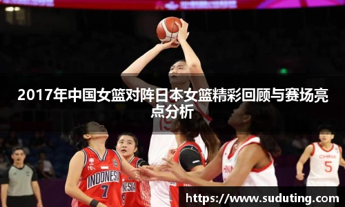 2017年中国女篮对阵日本女篮精彩回顾与赛场亮点分析