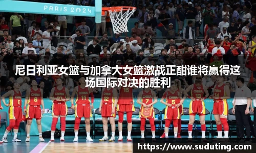 尼日利亚女篮与加拿大女篮激战正酣谁将赢得这场国际对决的胜利